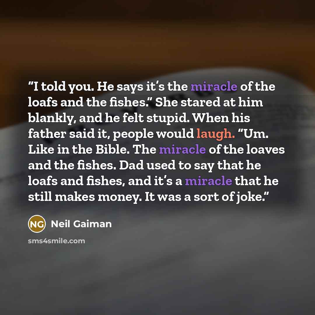 “I told you. He says it’s the miracle of the loafs and the fishes.” She stared at him blankly, and he felt stupid. When his father said it, people would laugh. “Um. Like in the Bible. The miracle of the loaves and the fishes. Dad used to say that he loafs and fishes, and it’s a miracle that he…” quote by Neil Gaiman