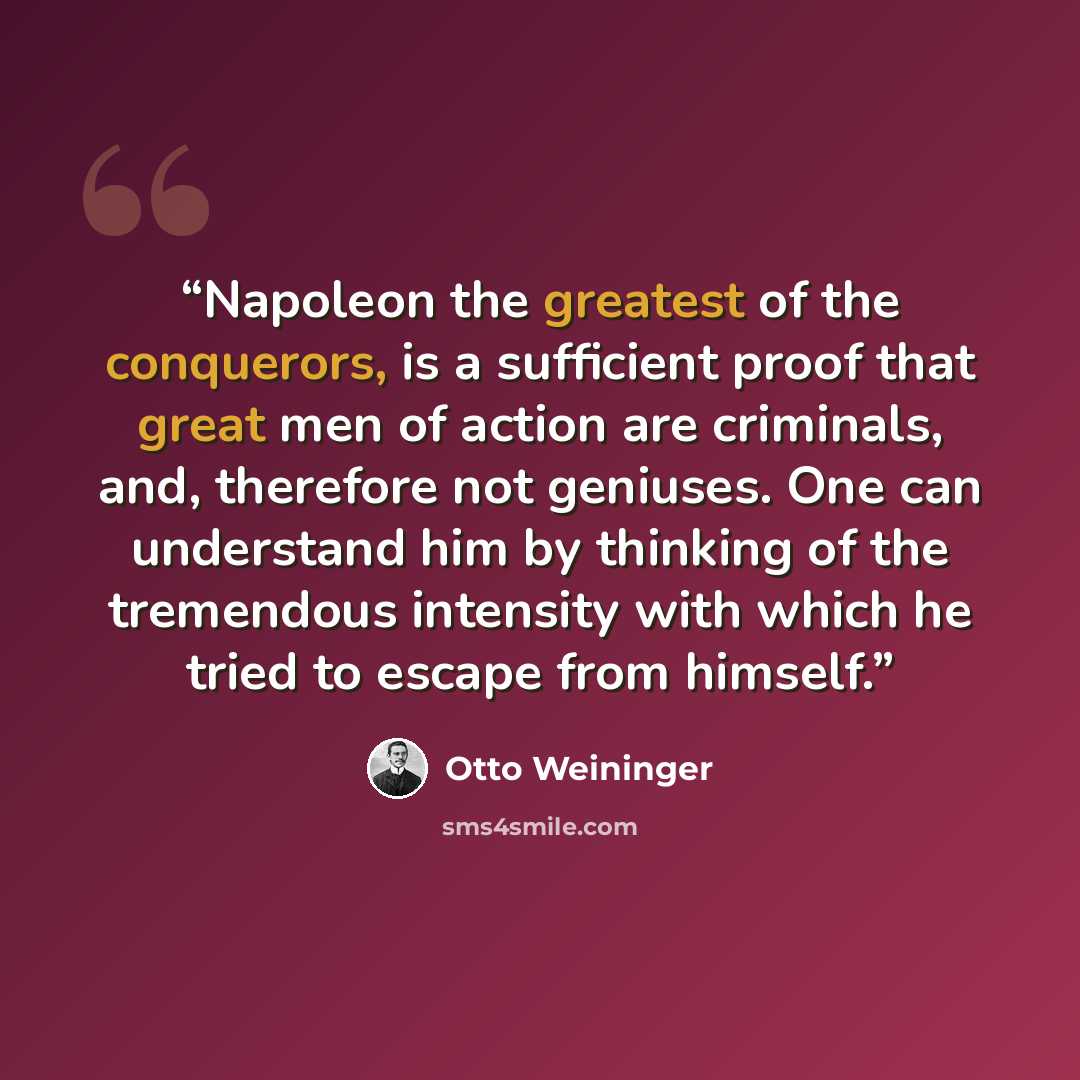 “Napoleon the greatest of the conquerors, is a sufficient proof that great men of action are criminals, and, therefore not geniuses. One can understand him by thinking of the tremendous intensity with which he tried to escape from himself.” quote by Otto Weininger