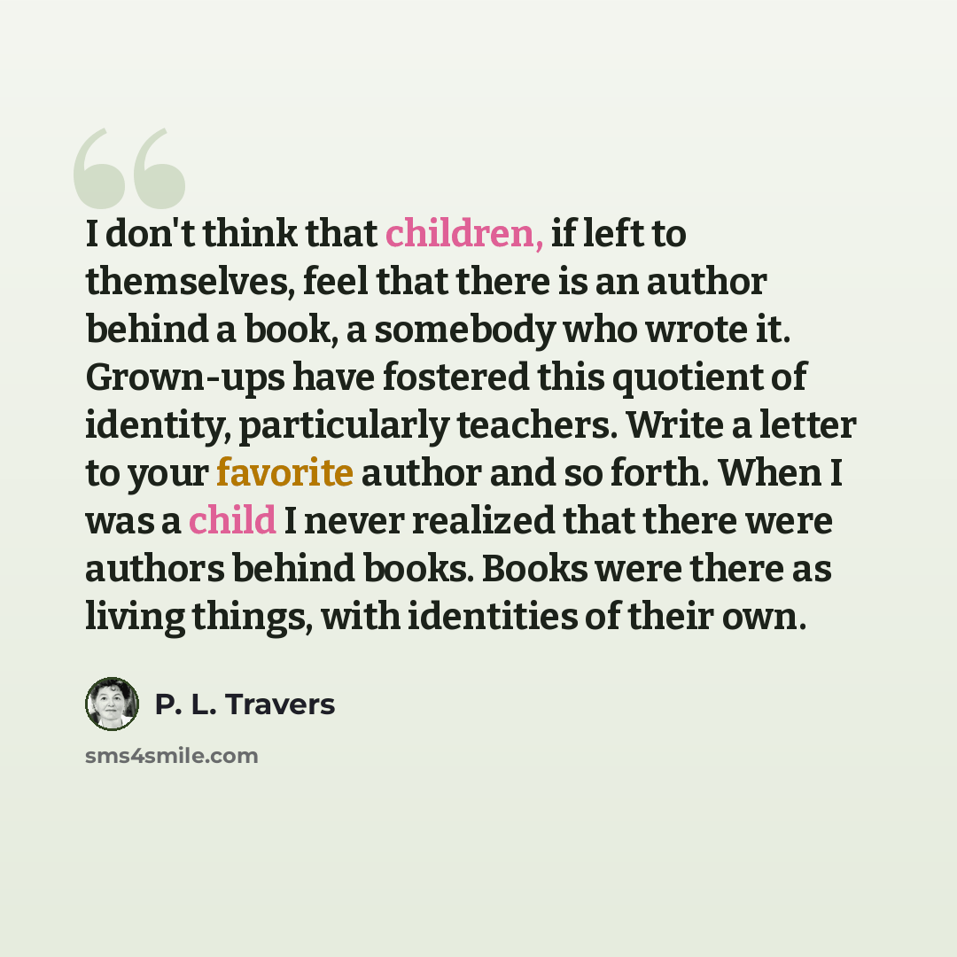 “I don't think that children, if left to themselves, feel that there is an author behind a book, a somebody who wrote it. Grown-ups have fostered this quotient of identity, particularly teachers. Write a letter to your favorite author and so forth. When I was a child I never realized that there…” quote by P. L. Travers