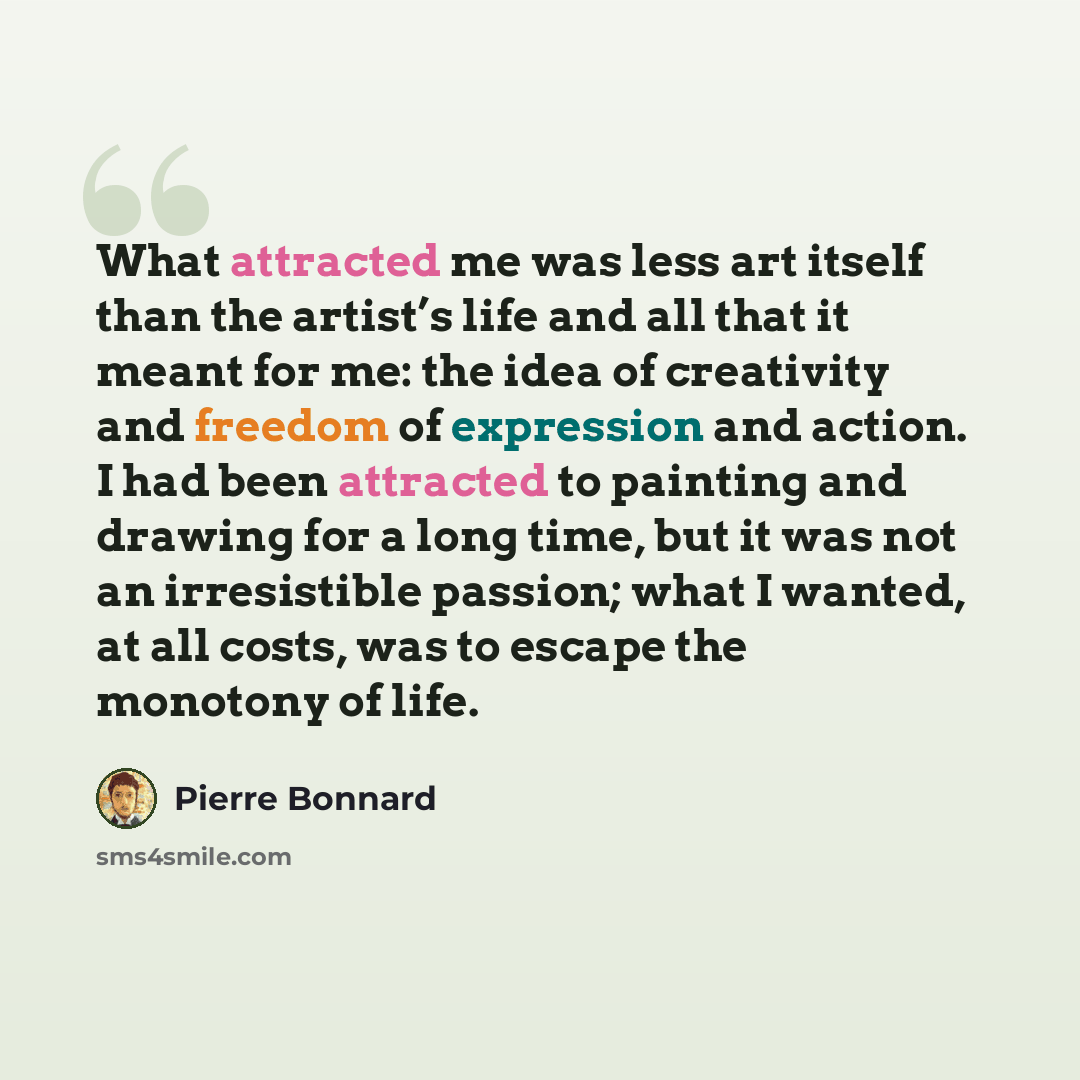 “What attracted me was less art itself than the artist’s life and all that it meant for me: the idea of creativity and freedom of expression and action. I had been attracted to painting and drawing for a long time, but it was not an irresistible passion; what I wanted, at all costs, was to escape…” quote by Pierre Bonnard