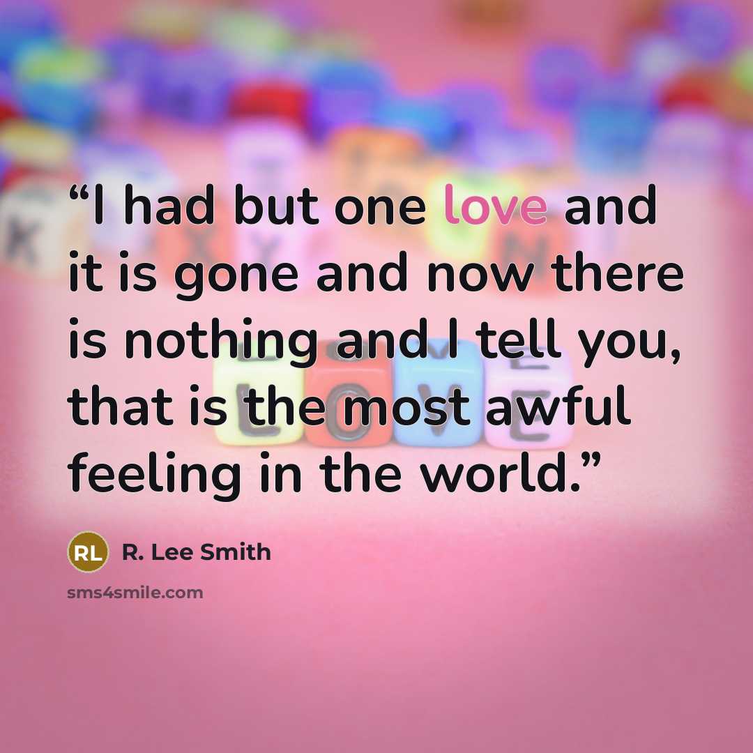 “I had but one love and it is gone and now there is nothing and I tell you, that is the most awful feeling in the world.” quote by R. Lee Smith