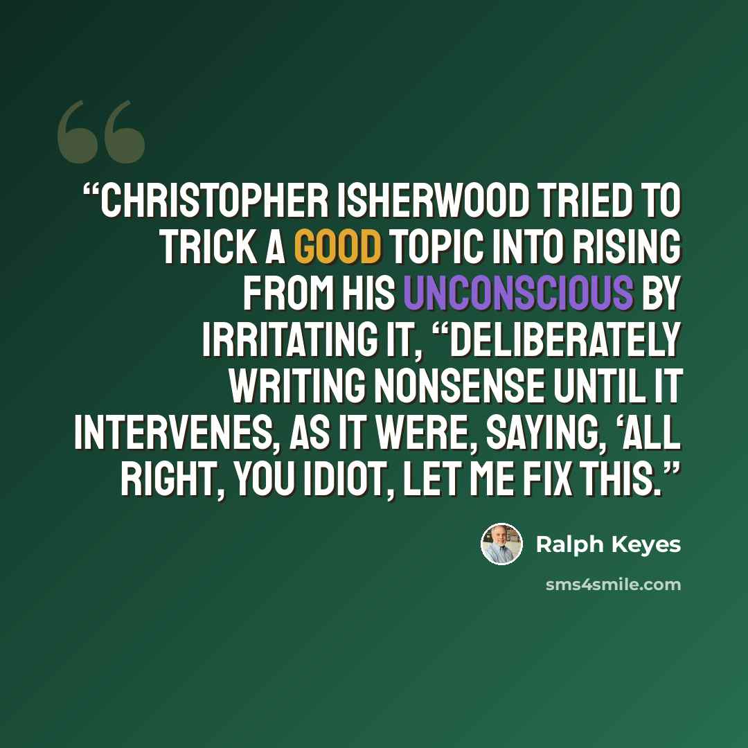 “Christopher Isherwood tried to trick a good topic into rising from his unconscious by irritating it, “deliberately writing nonsense until it intervenes, as it were, saying, ‘All right, you idiot, let me fix this.” quote by Ralph Keyes