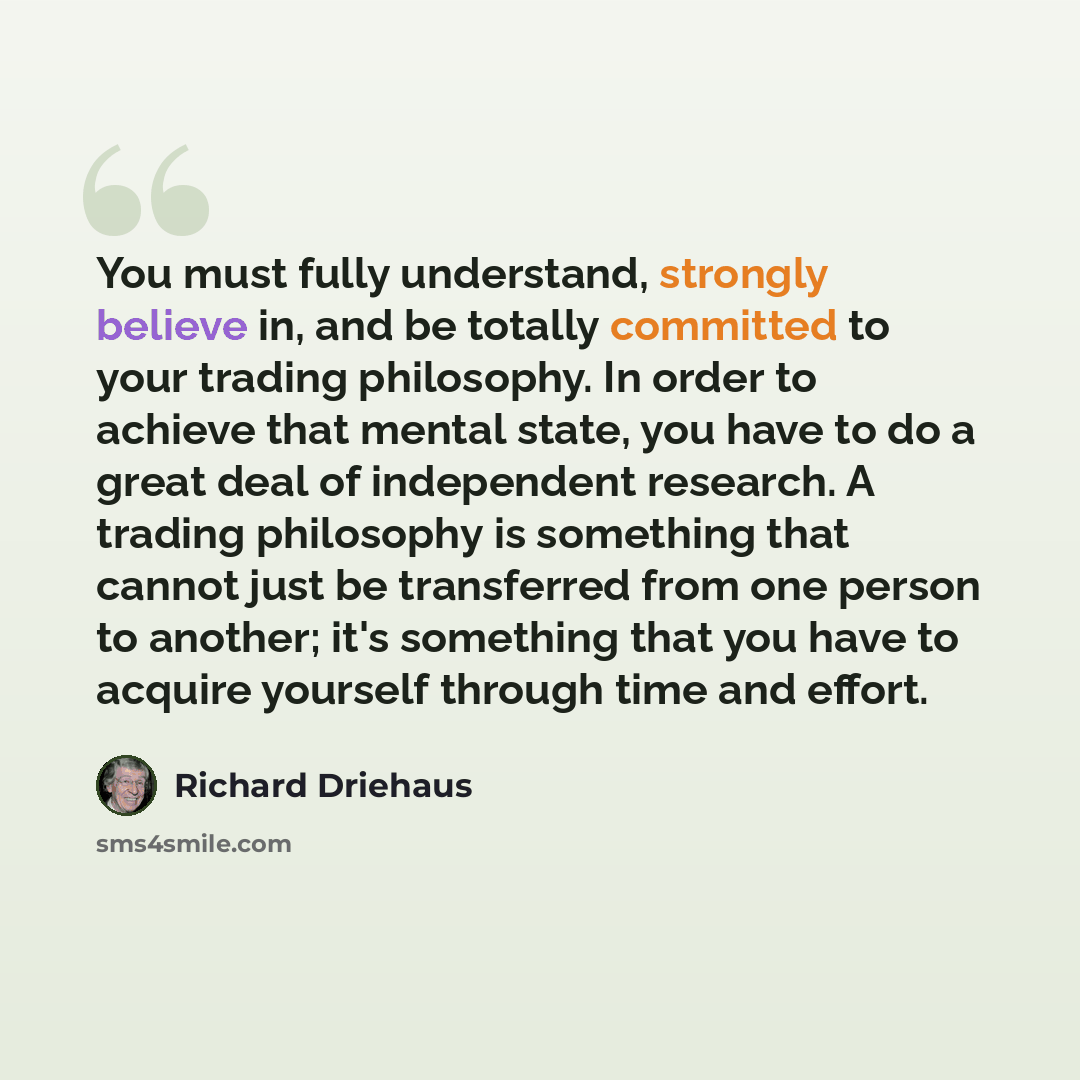 “You must fully understand, strongly believe in, and be totally committed to your trading philosophy. In order to achieve that mental state, you have to do a great deal of independent research. A trading philosophy is something that cannot just be transferred from one person to another; it's…” quote by Richard Driehaus