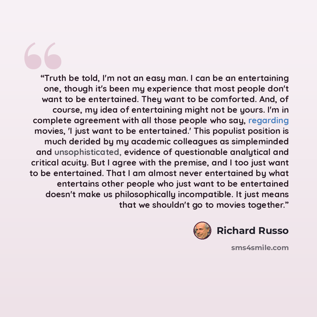 “Truth be told, I'm not an easy man. I can be an entertaining one, though it's been my experience that most people don't want to be entertained. They want to be comforted. And, of course, my idea of entertaining might not be yours. I'm in complete agreement with all those people who say, regarding…” quote by Richard Russo