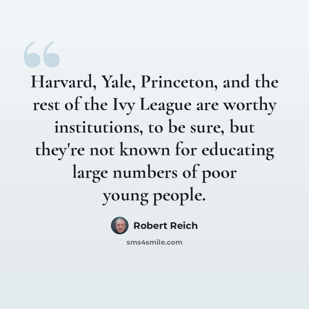 “Harvard, Yale, Princeton, and the rest of the Ivy League are worthy institutions, to be sure, but they're not known for educating large numbers of poor young people.” quote by Robert Reich