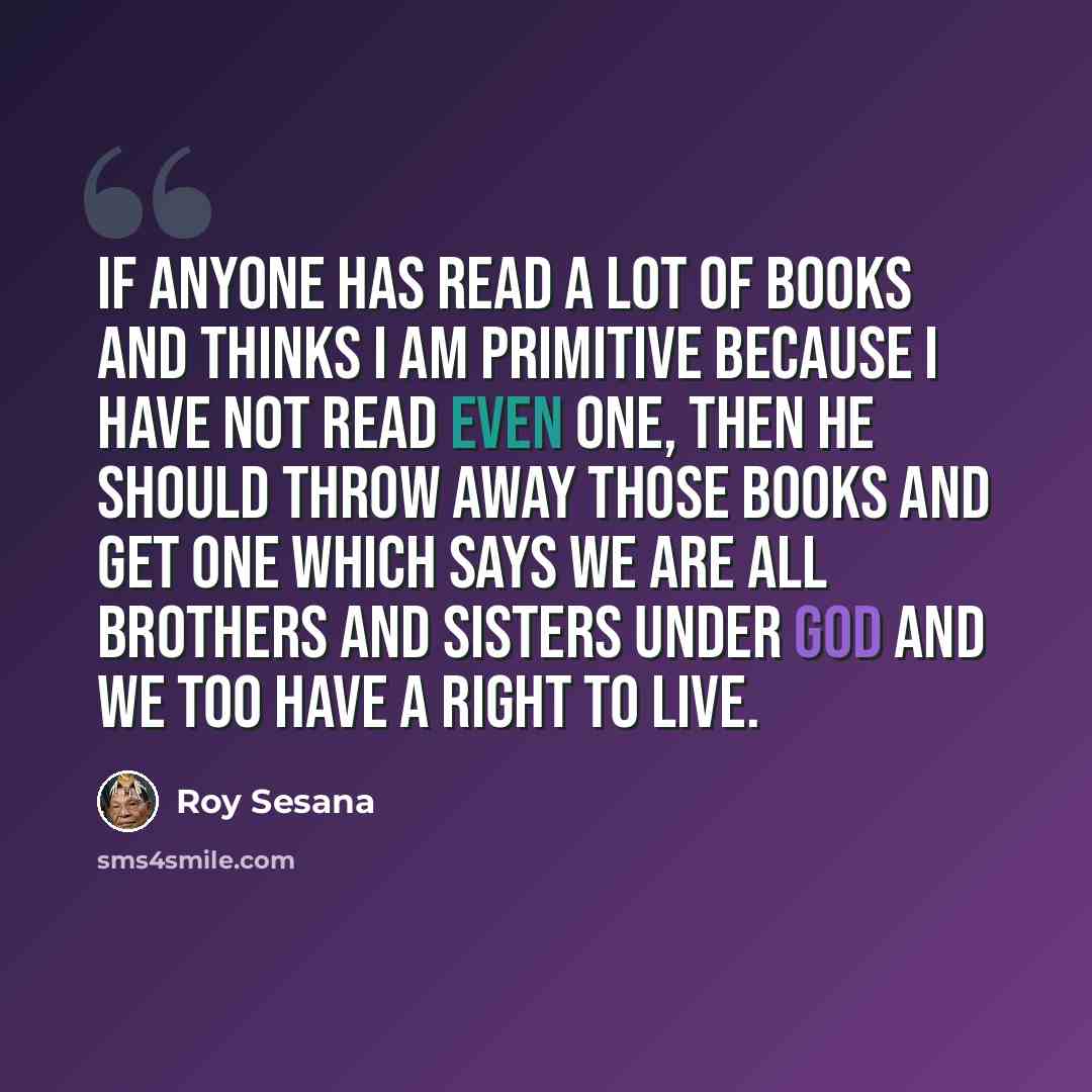 “If anyone has read a lot of books and thinks I am primitive because I have not read even one, then he should throw away those books and get one which says we are all brothers and sisters under God and we too have a right to live.” quote by Roy Sesana