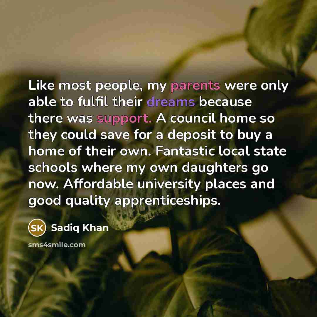 “Like most people, my parents were only able to fulfil their dreams because there was support. A council home so they could save for a deposit to buy a home of their own. Fantastic local state schools where my own daughters go now. Affordable university places and good quality apprenticeships.” quote by Sadiq Khan