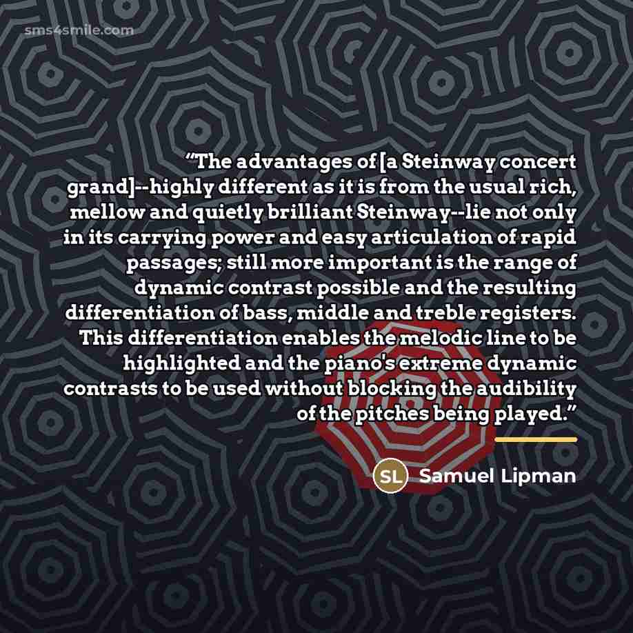 “The advantages of [a Steinway concert grand]--highly different as it is from the usual rich, mellow and quietly brilliant Steinway--lie not only in its carrying power and easy articulation of rapid passages; still more important is the range of dynamic contrast possible and the resulting…” quote by Samuel Lipman