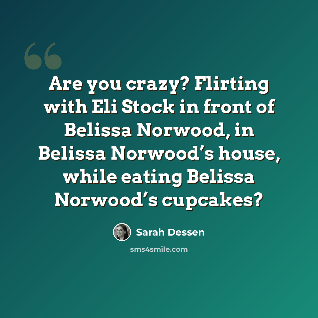 “Are you crazy? Flirting with Eli Stock in front of Belissa Norwood, in Belissa Norwood’s house, while eating Belissa Norwood’s cupcakes?” quote by Sarah Dessen