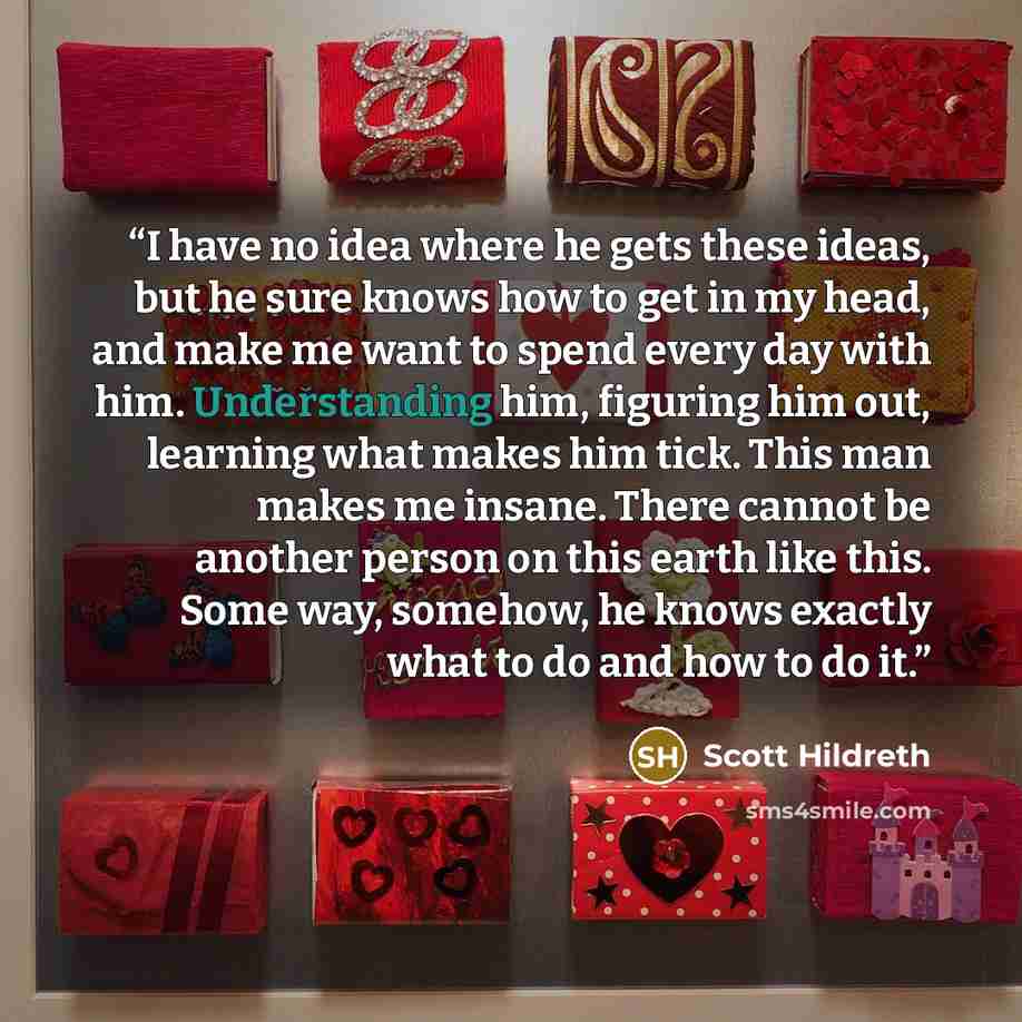 “I have no idea where he gets these ideas, but he sure knows how to get in my head, and make me want to spend every day with him. Understanding him, figuring him out, learning what makes him tick. This man makes me insane. There cannot be another person on this earth like this. Some way, somehow…” quote by Scott Hildreth
