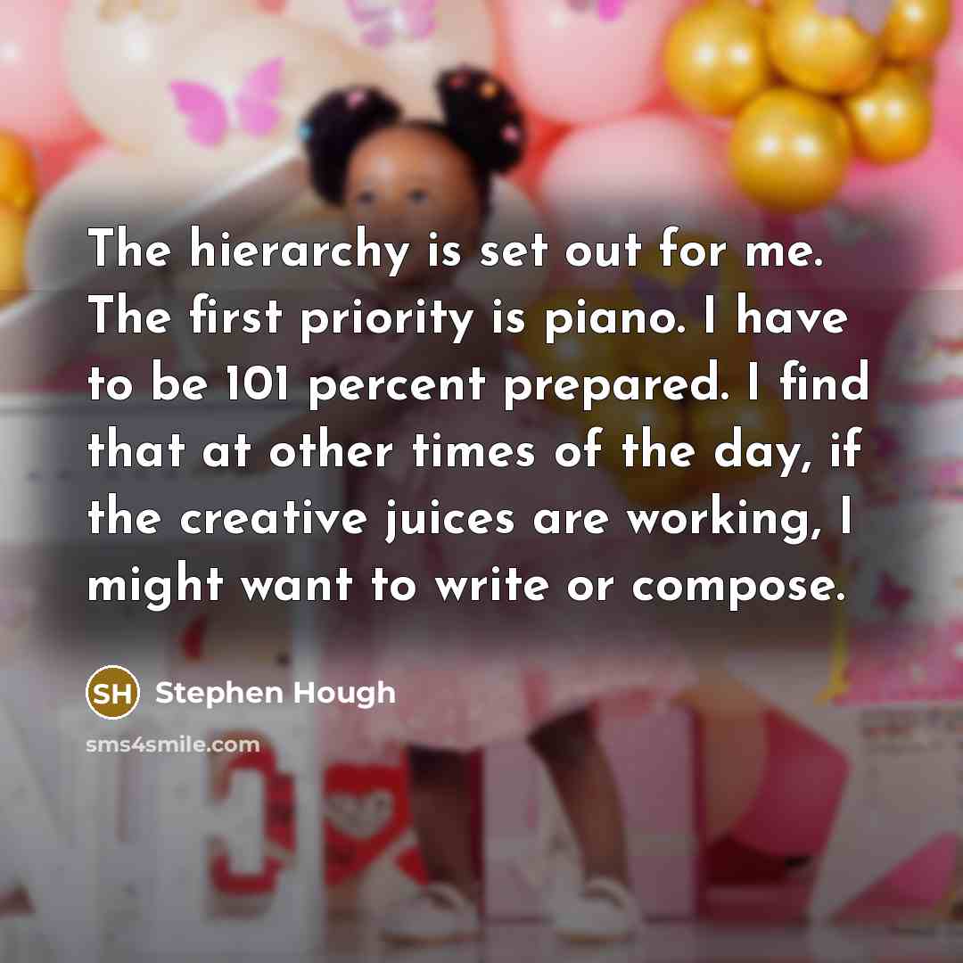 “The hierarchy is set out for me. The first priority is piano. I have to be 101 percent prepared. I find that at other times of the day, if the creative juices are working, I might want to write or compose.” quote by Stephen Hough