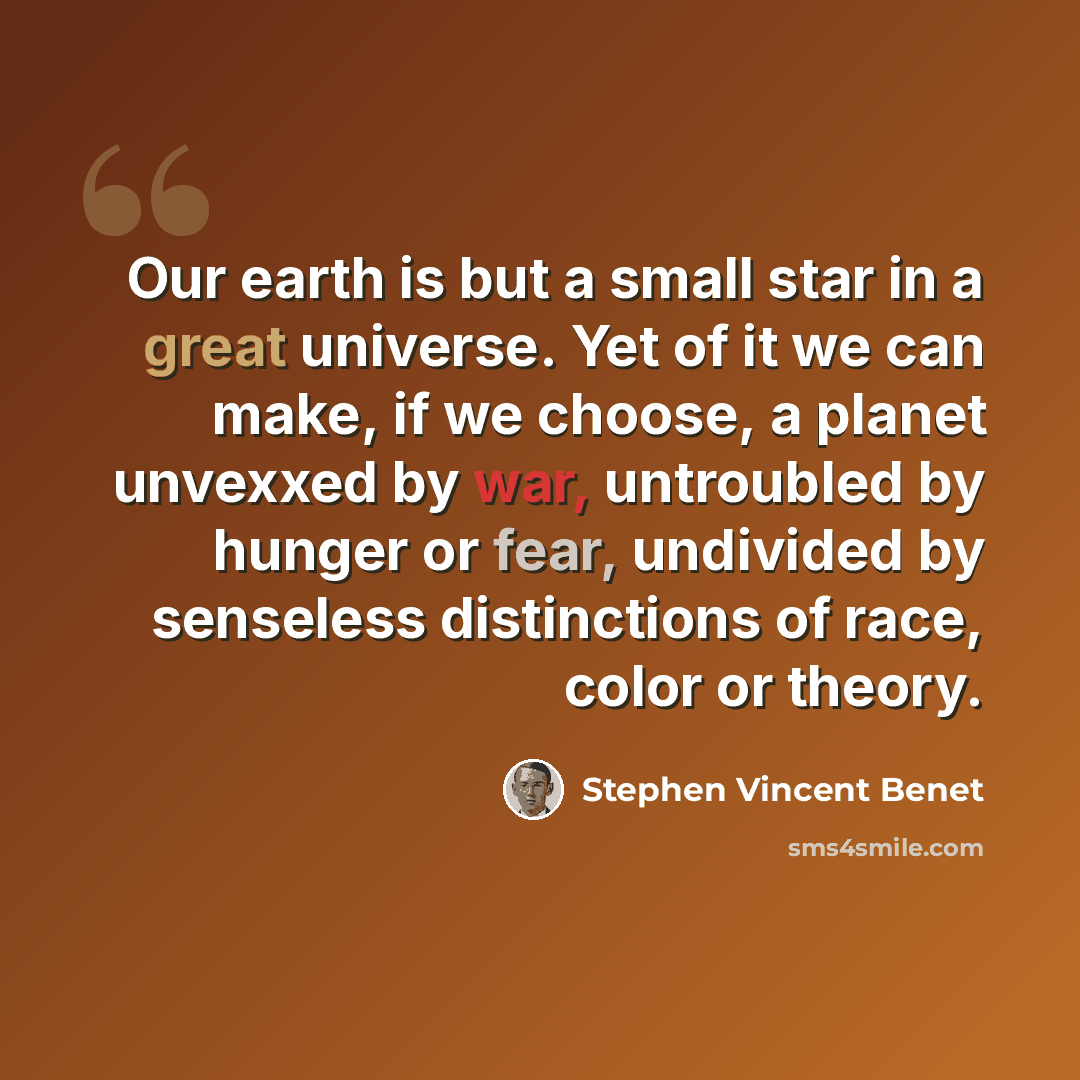 “Our earth is but a small star in a great universe. Yet of it we can make, if we choose, a planet unvexxed by war, untroubled by hunger or fear, undivided by senseless distinctions of race, color or theory.” quote by Stephen Vincent Benet