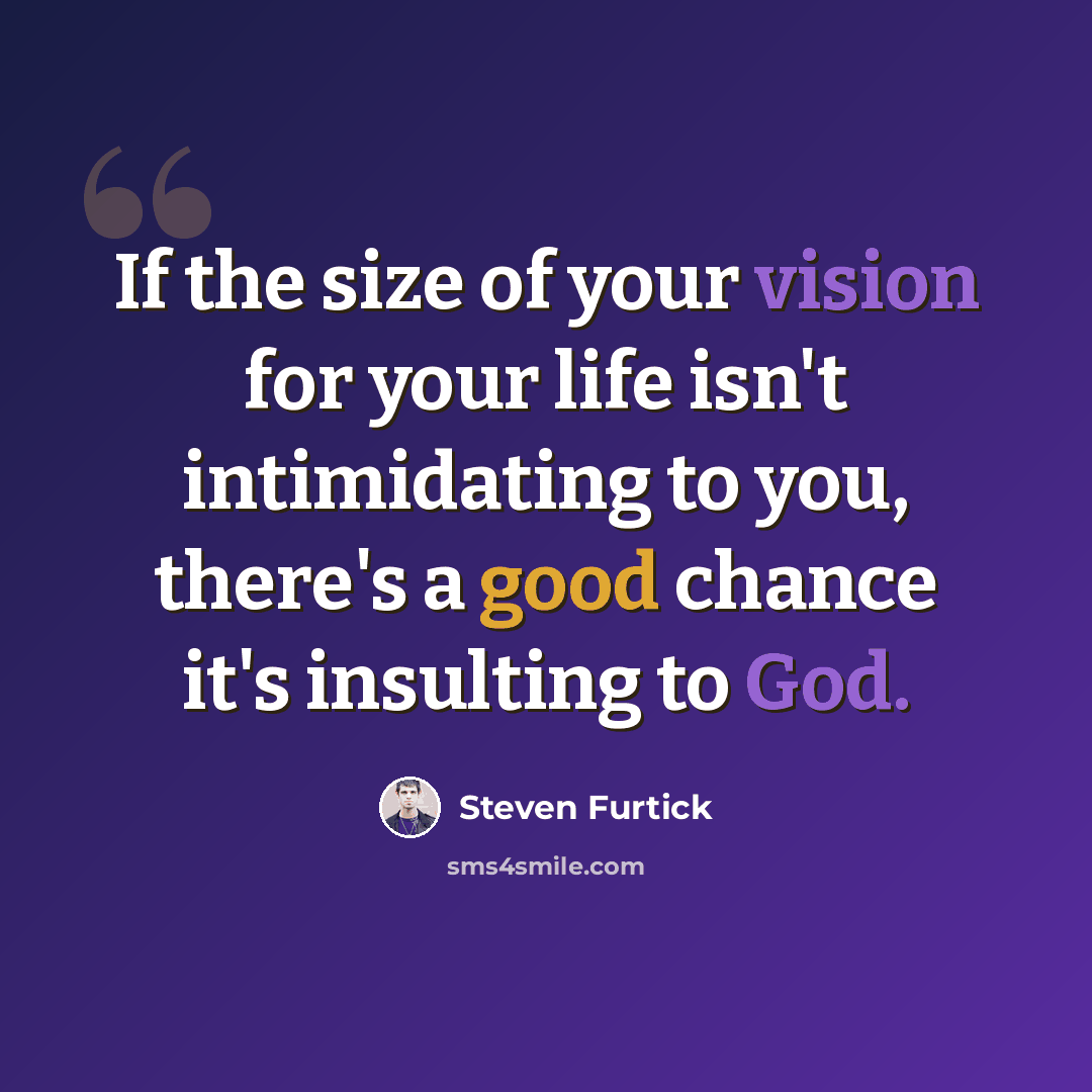 “If the size of your vision for your life isn't intimidating to you, there's a good chance it's insulting to God.” quote by Steven Furtick