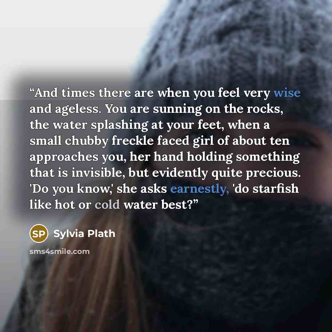 “And times there are when you feel very wise and ageless. You are sunning on the rocks, the water splashing at your feet, when a small chubby freckle faced girl of about ten approaches you, her hand holding something that is invisible, but evidently quite precious. 'Do you know,' she asks…” quote by Sylvia Plath