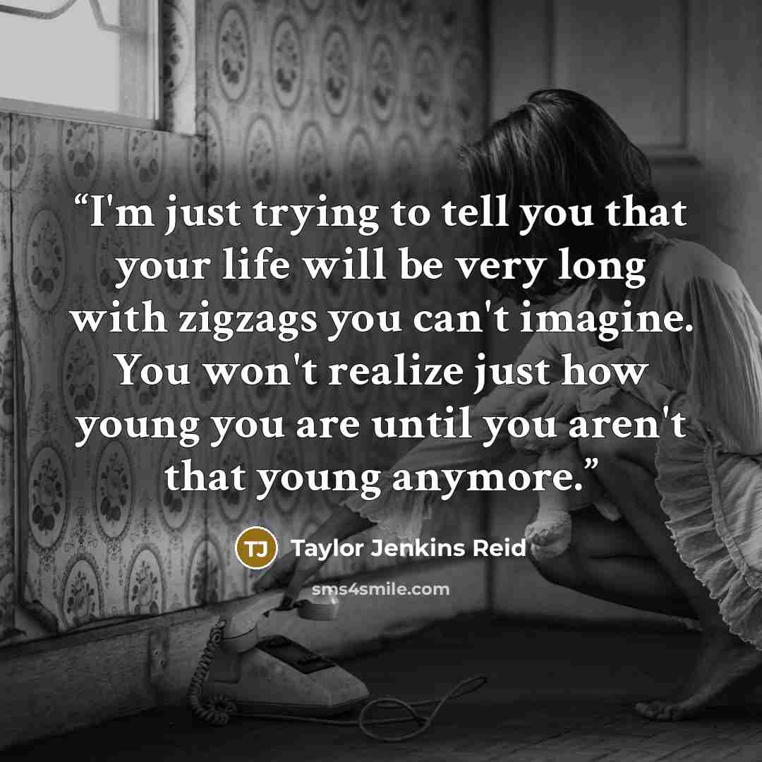 “I'm just trying to tell you that your life will be very long with zigzags you can't imagine. You won't realize just how young you are until you aren't that young anymore.” quote by Taylor Jenkins Reid