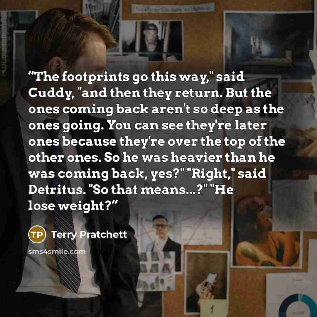 “The footprints go this way," said Cuddy, "and then they return. But the ones coming back aren't so deep as the ones going. You can see they're later ones because they're over the top of the other ones. So he was heavier than he was coming back, yes?" "Right," said Detritus. "So that means...?" "He…” quote by Terry Pratchett