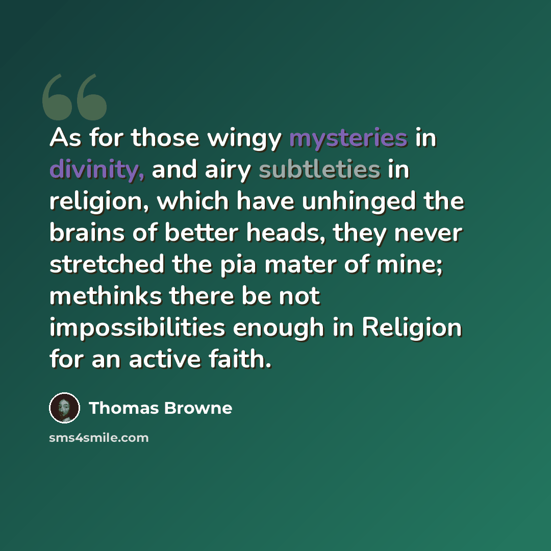 “As for those wingy mysteries in divinity, and airy subtleties in religion, which have unhinged the brains of better heads, they never stretched the pia mater of mine; methinks there be not impossibilities enough in Religion for an active faith.” quote by Thomas Browne