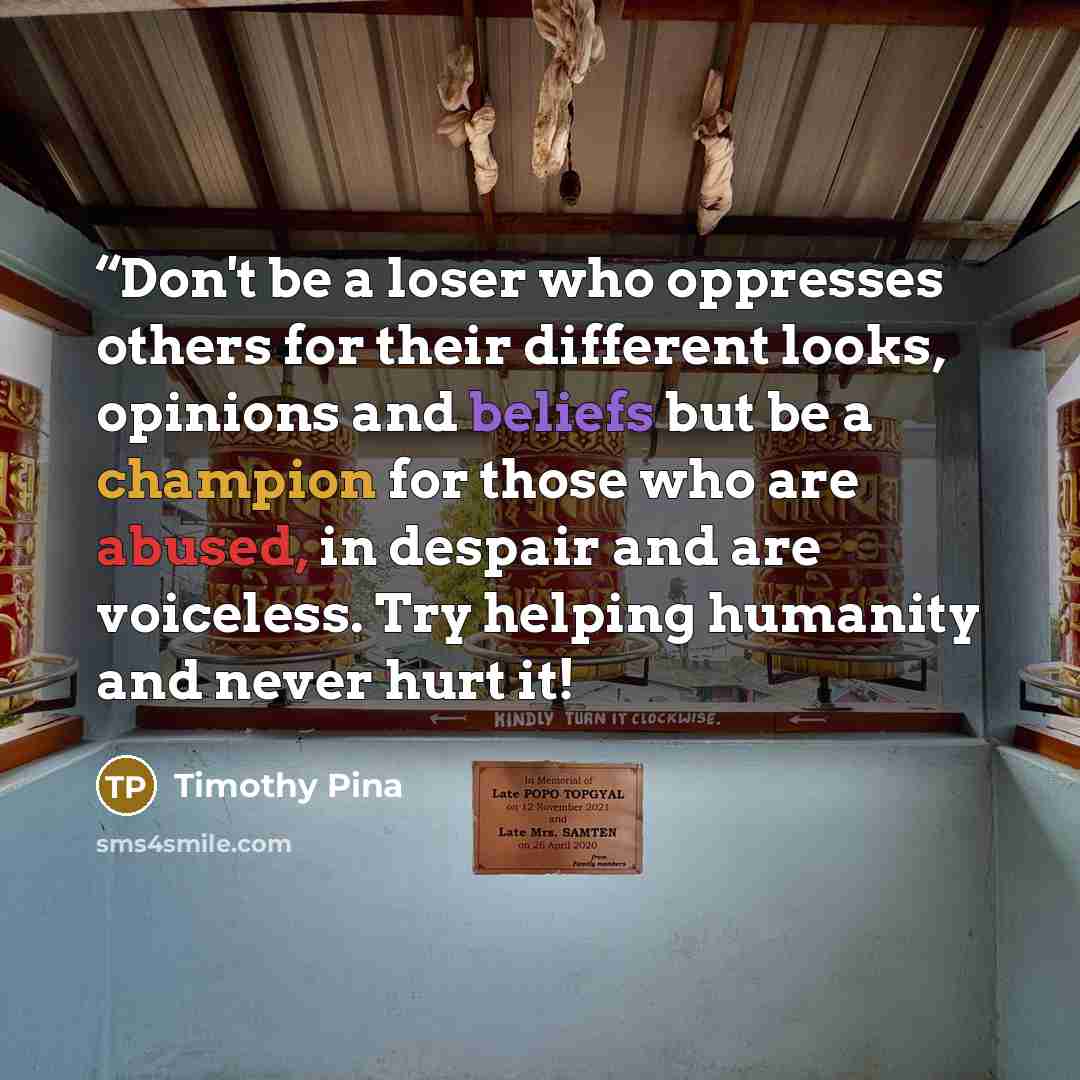 ““Don't be a loser who oppresses others for their different looks, opinions and beliefs but be a champion for those who are abused, in despair and are voiceless. Try helping humanity and never hurt it!” quote by Timothy Pina