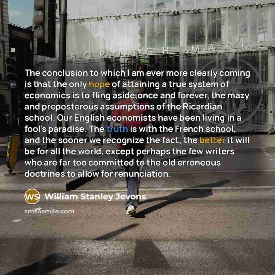 “The conclusion to which I am ever more clearly coming is that the only hope of attaining a true system of economics is to fling aside,once and forever, the mazy and preposterous assumptions of the Ricardian school. Our English economists have been living in a fool's paradise. The truth is with the…” quote by William Stanley Jevons