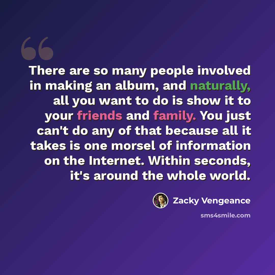 “There are so many people involved in making an album, and naturally, all you want to do is show it to your friends and family. You just can't do any of that because all it takes is one morsel of information on the Internet. Within seconds, it's around the whole world.” quote by Zacky Vengeance