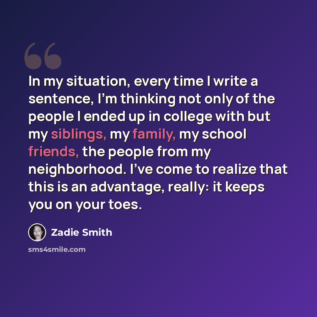 “In my situation, every time I write a sentence, I'm thinking not only of the people I ended up in college with but my siblings, my family, my school friends, the people from my neighborhood. I've come to realize that this is an advantage, really: it keeps you on your toes.” quote by Zadie Smith