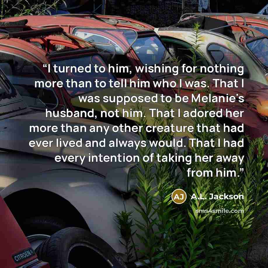 “I turned to him, wishing for nothing more than to tell him who I was. That I was supposed to be Melanie's husband, not him. That I adored her more than any other creature that had ever lived and always would. That I had every intention of taking her away from him.” quote by A.L. Jackson