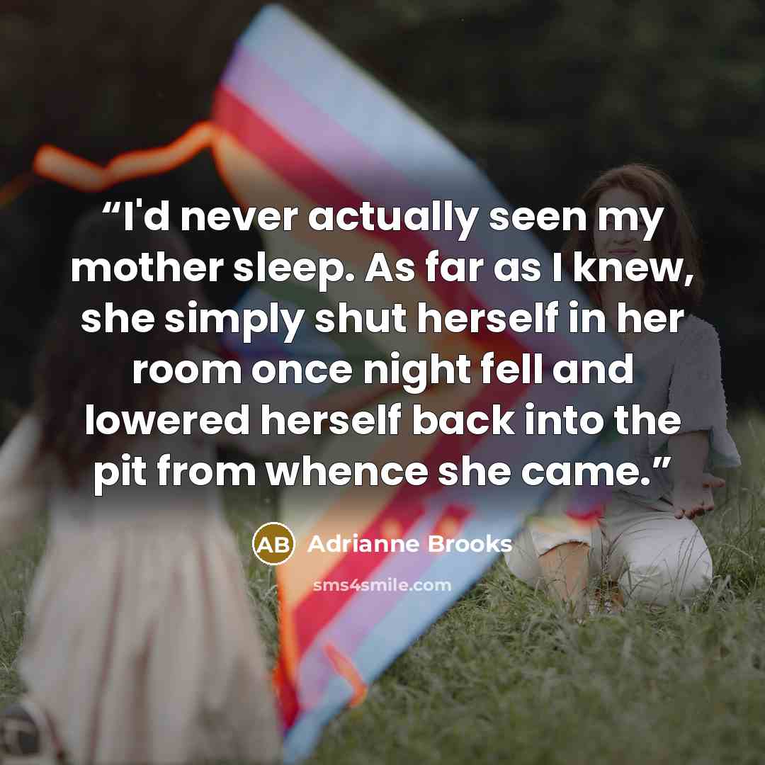 “I'd never actually seen my mother sleep. As far as I knew, she simply shut herself in her room once night fell and lowered herself back into the pit from whence she came.” quote by Adrianne Brooks