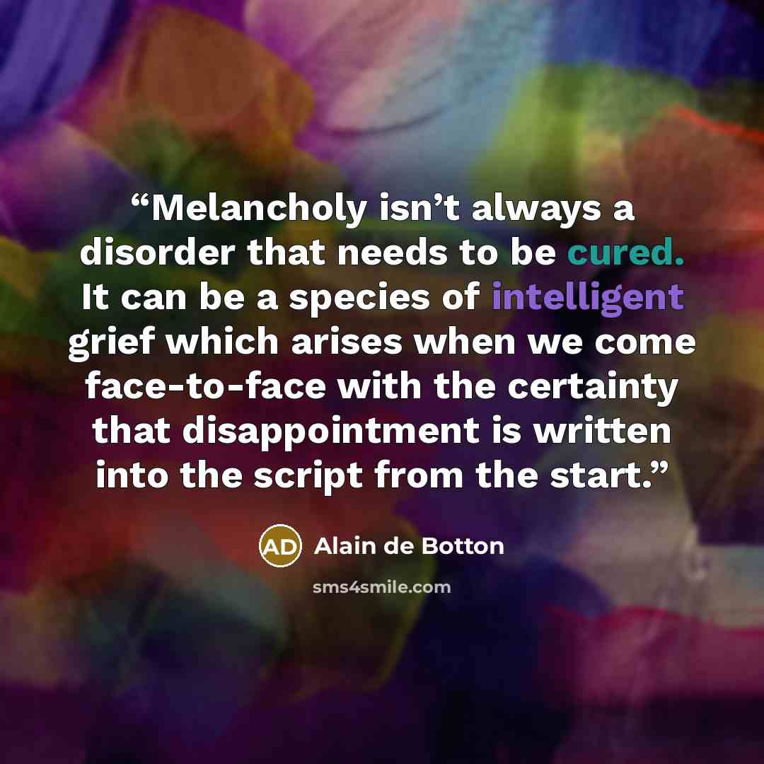“Melancholy isn’t always a disorder that needs to be cured. It can be a species of intelligent grief which arises when we come face-to-face with the certainty that disappointment is written into the script from the start.” quote by Alain de Botton