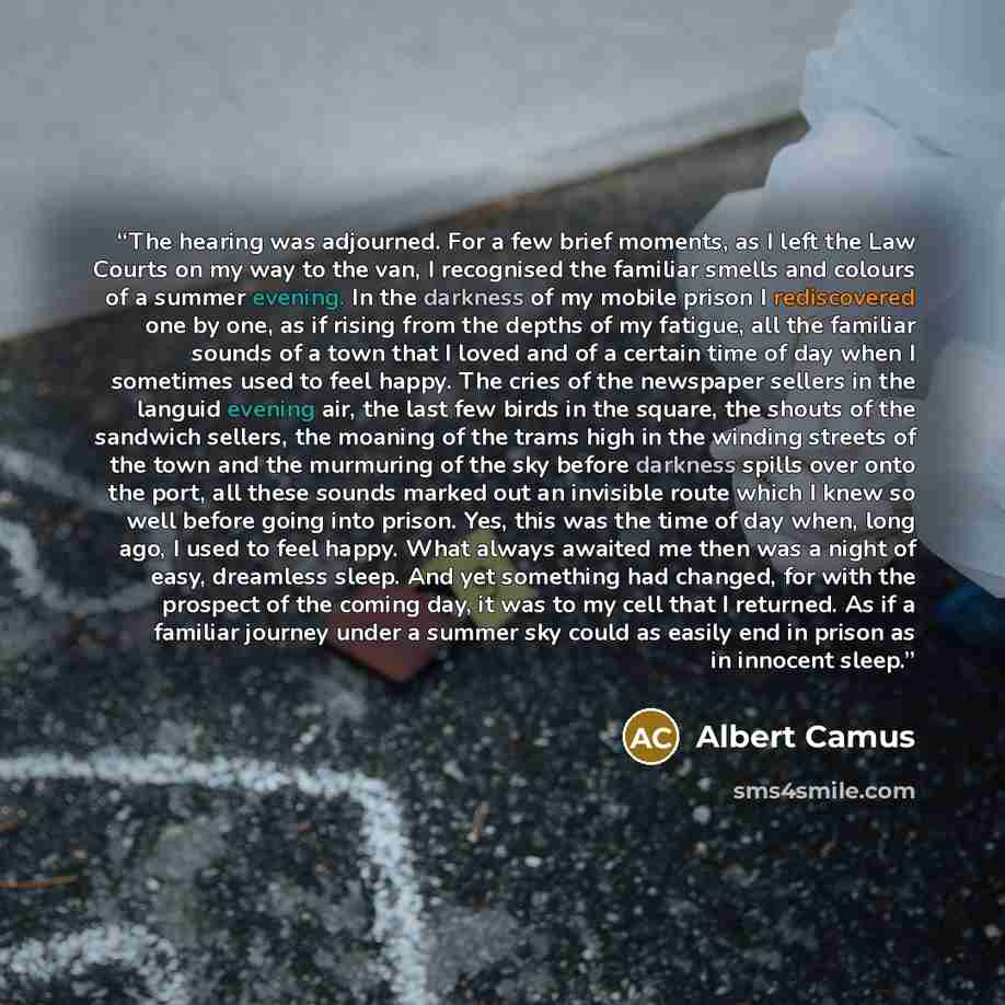 “The hearing was adjourned. For a few brief moments, as I left the Law Courts on my way to the van, I recognised the familiar smells and colours of a summer evening. In the darkness of my mobile prison I rediscovered one by one, as if rising from the depths of my fatigue, all the familiar sounds of…” quote by Albert Camus