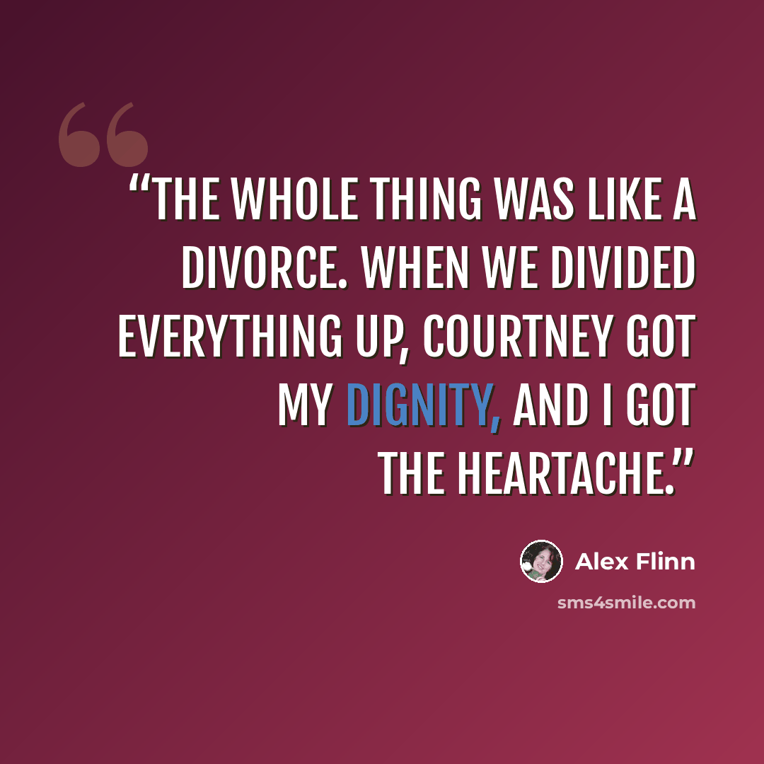 “The whole thing was like a divorce. When we divided everything up, Courtney got my dignity, and I got the heartache.” quote by Alex Flinn