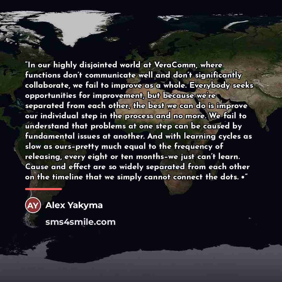 “In our highly disjointed world at VeraComm, where functions don’t communicate well and don’t significantly collaborate, we fail to improve as a whole. Everybody seeks opportunities for improvement, but because we’re separated from each other, the best we can do is improve our individual step in…” quote by Alex Yakyma