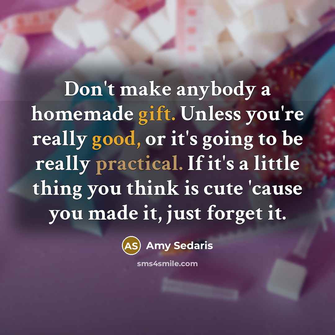 “Don't make anybody a homemade gift. Unless you're really good, or it's going to be really practical. If it's a little thing you think is cute 'cause you made it, just forget it.” quote by Amy Sedaris