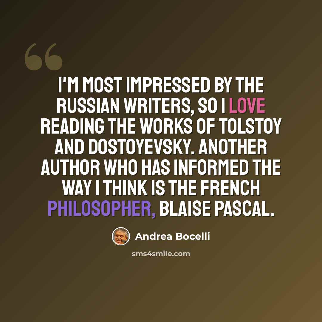 “I'm most impressed by the Russian writers, so I love reading the works of Tolstoy and Dostoyevsky. Another author who has informed the way I think is the French philosopher, Blaise Pascal.” quote by Andrea Bocelli