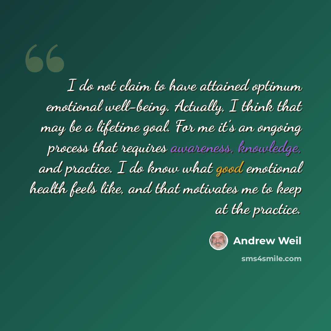 “I do not claim to have attained optimum emotional well-being. Actually, I think that may be a lifetime goal. For me it’s an ongoing process that requires awareness, knowledge, and practice. I do know what good emotional health feels like, and that motivates me to keep at the practice.” quote by Andrew Weil