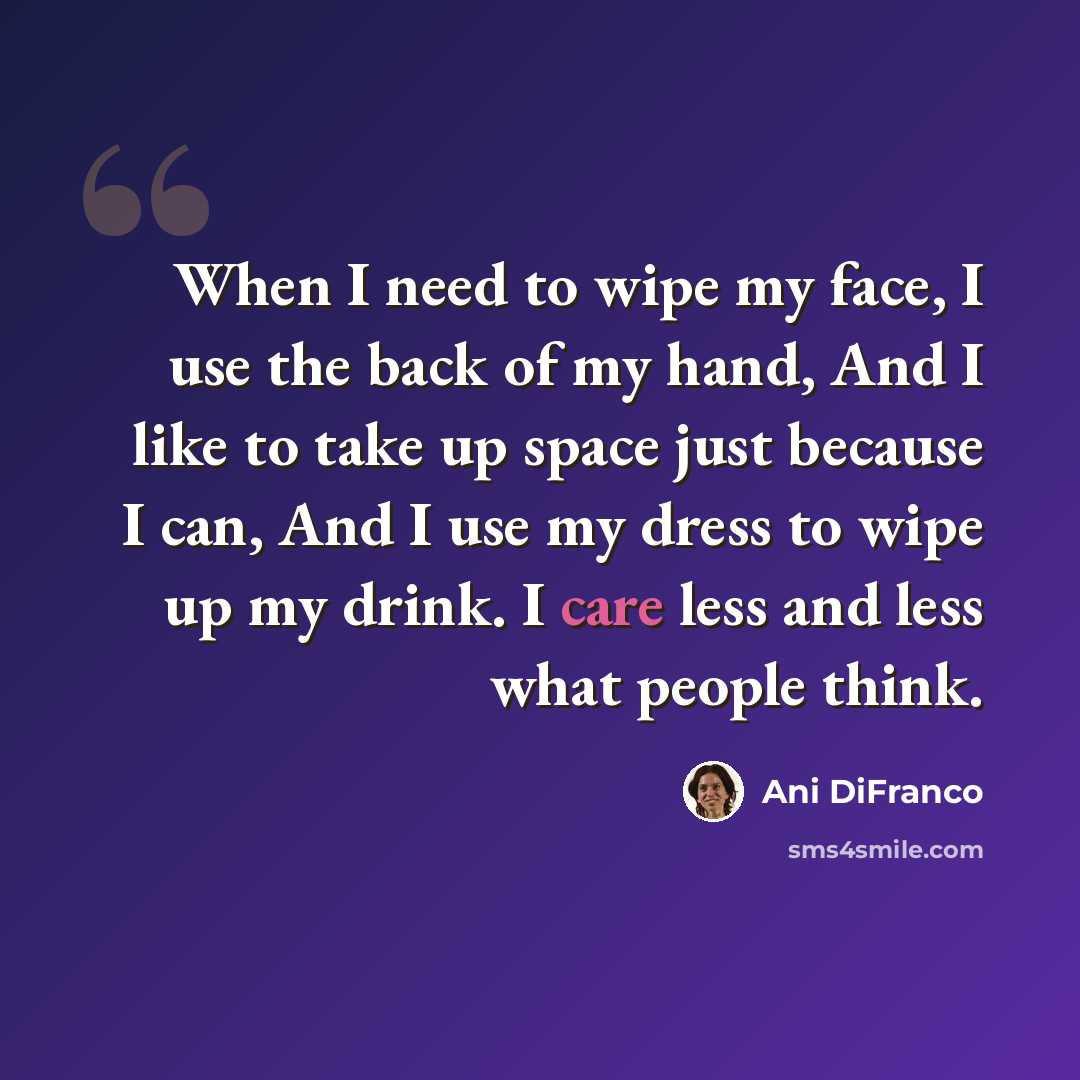“When I need to wipe my face, I use the back of my hand, And I like to take up space just because I can, And I use my dress to wipe up my drink. I care less and less what people think.” quote by Ani DiFranco
