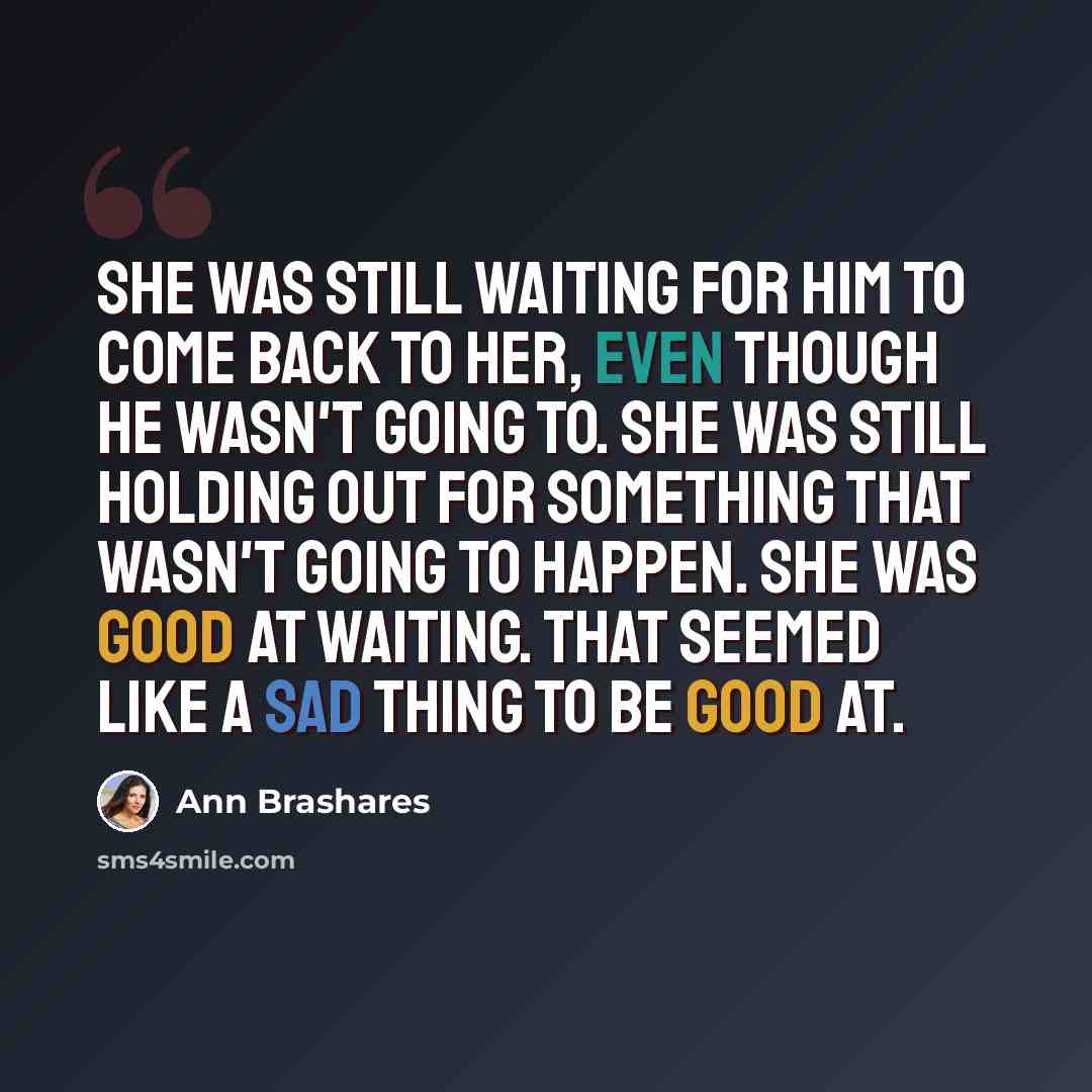 “She was still waiting for him to come back to her, even though he wasn't going to. She was still holding out for something that wasn't going to happen. She was good at waiting. That seemed like a sad thing to be good at.” quote by Ann Brashares