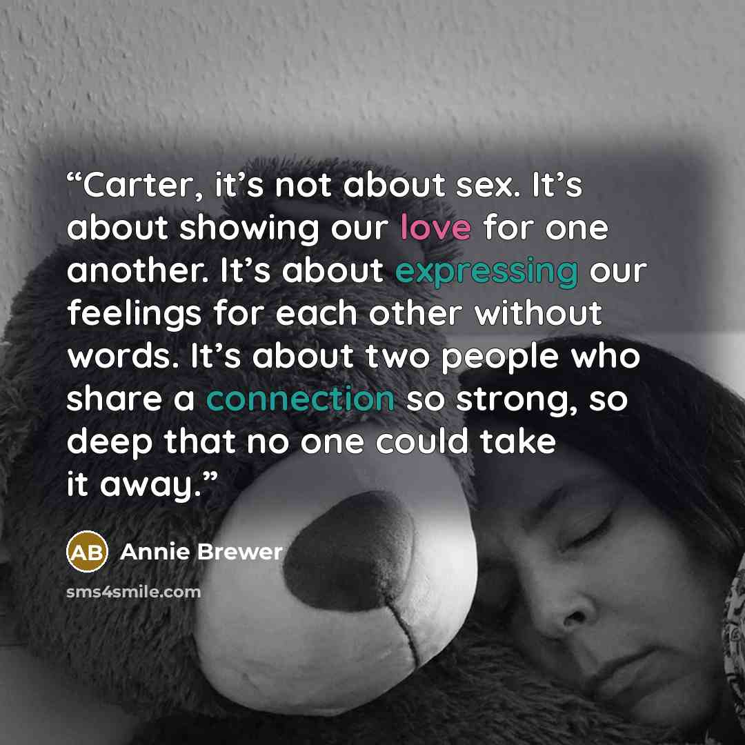 “Carter, it’s not about sex. It’s about showing our love for one another. It’s about expressing our feelings for each other without words. It’s about two people who share a connection so strong, so deep that no one could take it away.” quote by Annie Brewer