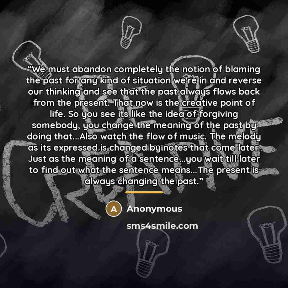 “We must abandon completely the notion of blaming the past for any kind of situation we're in and reverse our thinking and see that the past always flows back from the present. That now is the creative point of life. So you see its like the idea of forgiving somebody, you change the meaning of the…” quote by Anonymous