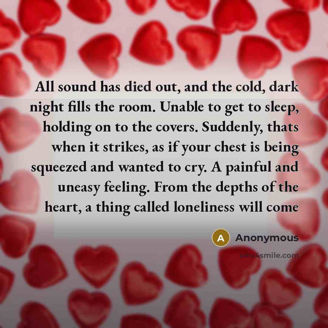 “All sound has died out, and the cold, dark night fills the room. Unable to get to sleep, holding on to the covers. Suddenly, thats when it strikes, as if your chest is being squeezed and wanted to cry. A painful and uneasy feeling. From the depths of the heart, a thing called loneliness will come” quote by Anonymous