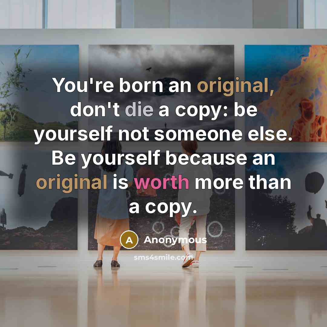 “You're born an original, don't die a copy: be yourself not someone else. Be yourself because an original is worth more than a copy.” quote by Anonymous