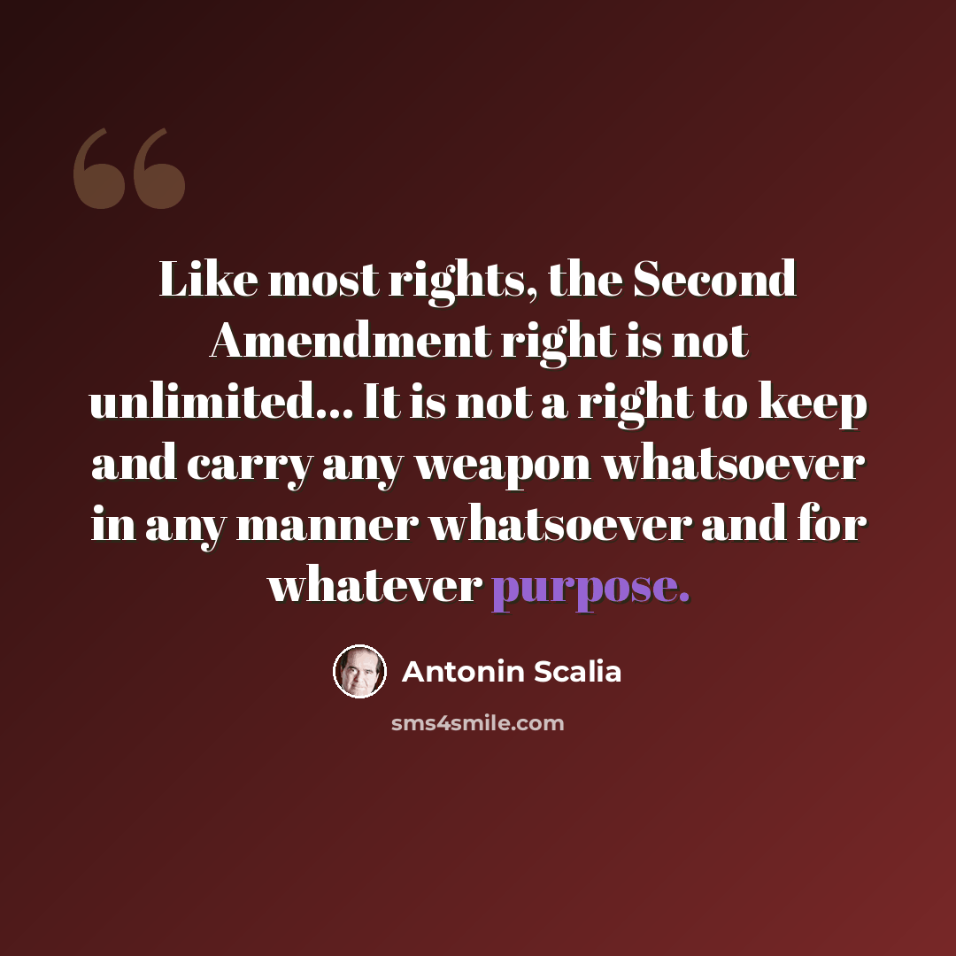 “Like most rights, the Second Amendment right is not unlimited... It is not a right to keep and carry any weapon whatsoever in any manner whatsoever and for whatever purpose.” quote by Antonin Scalia