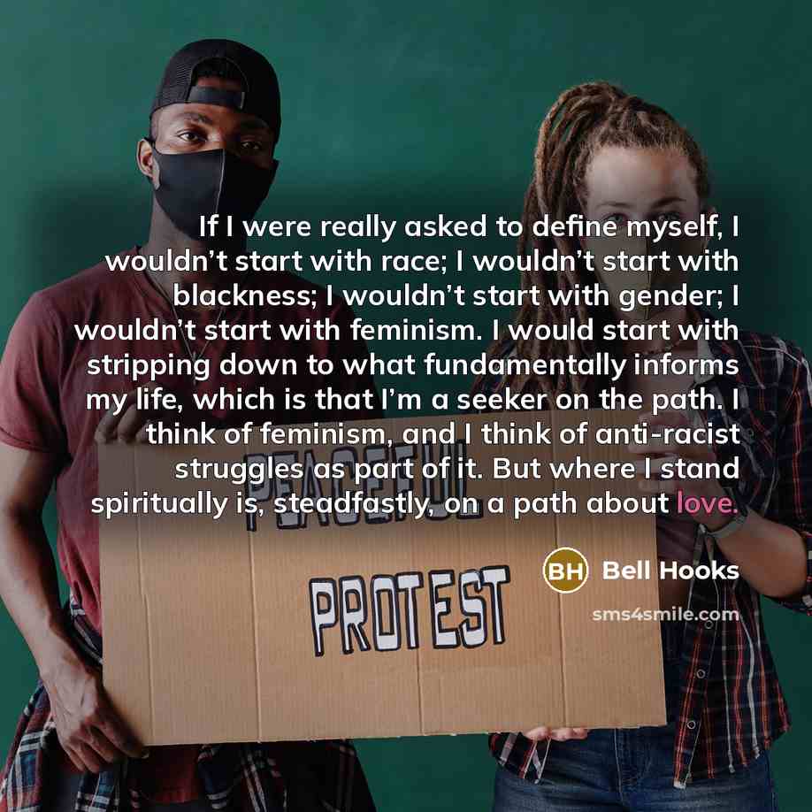 “If I were really asked to define myself, I wouldn’t start with race; I wouldn’t start with blackness; I wouldn’t start with gender; I wouldn’t start with feminism. I would start with stripping down to what fundamentally informs my life, which is that I’m a seeker on the path. I think of feminism…” quote by Bell Hooks