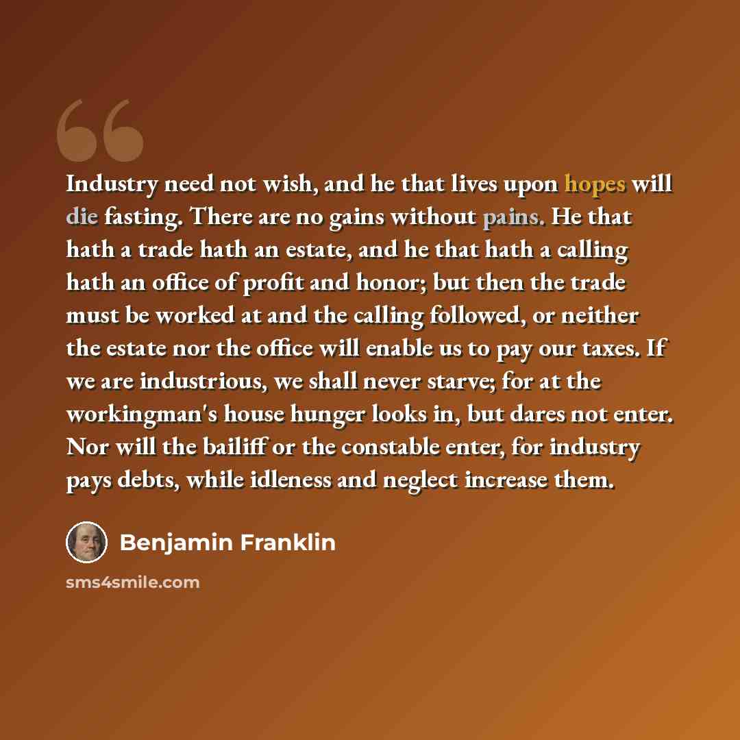 “Industry need not wish, and he that lives upon hopes will die fasting. There are no gains without pains. He that hath a trade hath an estate, and he that hath a calling hath an office of profit and honor; but then the trade must be worked at and the calling followed, or neither the estate nor the…” quote by Benjamin Franklin