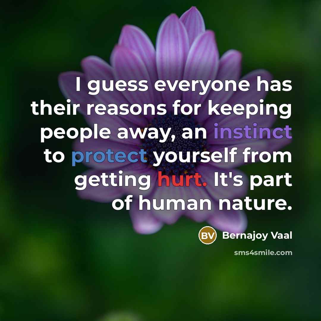 “I guess everyone has their reasons for keeping people away, an instinct to protect yourself from getting hurt. It's part of human nature.” quote by Bernajoy Vaal