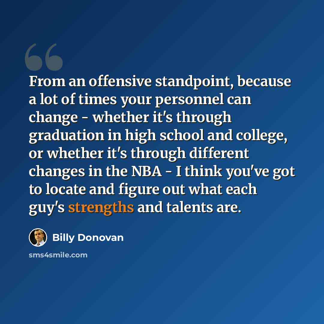 “From an offensive standpoint, because a lot of times your personnel can change - whether it's through graduation in high school and college, or whether it's through different changes in the NBA - I think you've got to locate and figure out what each guy's strengths and talents are.” quote by Billy Donovan