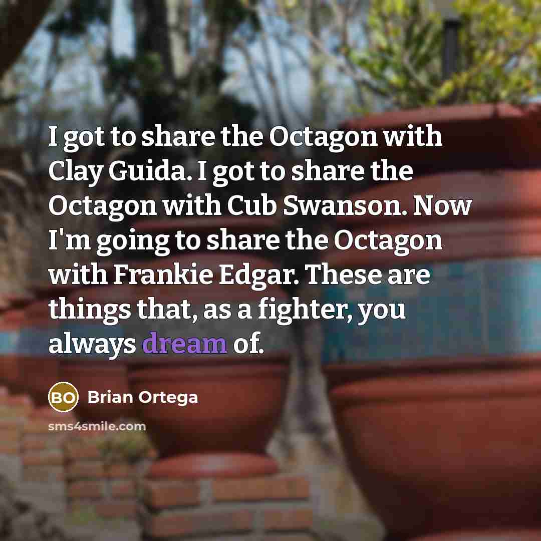 “I got to share the Octagon with Clay Guida. I got to share the Octagon with Cub Swanson. Now I'm going to share the Octagon with Frankie Edgar. These are things that, as a fighter, you always dream of.” quote by Brian Ortega