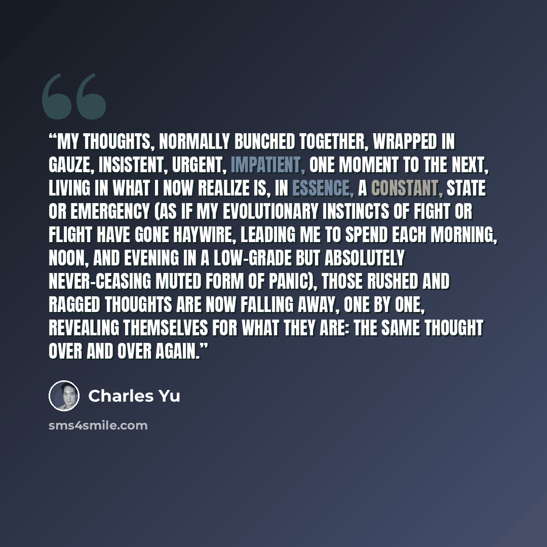 “My thoughts, normally bunched together, wrapped in gauze, insistent, urgent, impatient, one moment to the next, living in what I now realize is, in essence, a constant, state or emergency (as if my evolutionary instincts of fight or flight have gone haywire, leading me to spend each morning, noon…” quote by Charles Yu