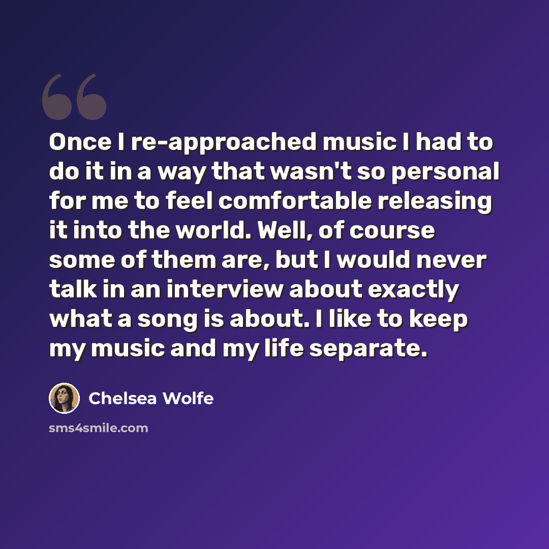 “Once I re-approached music I had to do it in a way that wasn't so personal for me to feel comfortable releasing it into the world. Well, of course some of them are, but I would never talk in an interview about exactly what a song is about. I like to keep my music and my life separate.” quote by Chelsea Wolfe