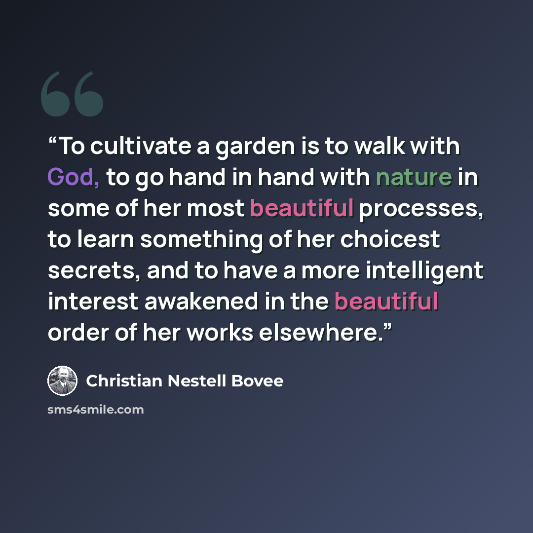 “To cultivate a garden is to walk with God, to go hand in hand with nature in some of her most beautiful processes, to learn something of her choicest secrets, and to have a more intelligent interest awakened in the beautiful order of her works elsewhere.” quote by Christian Nestell Bovee