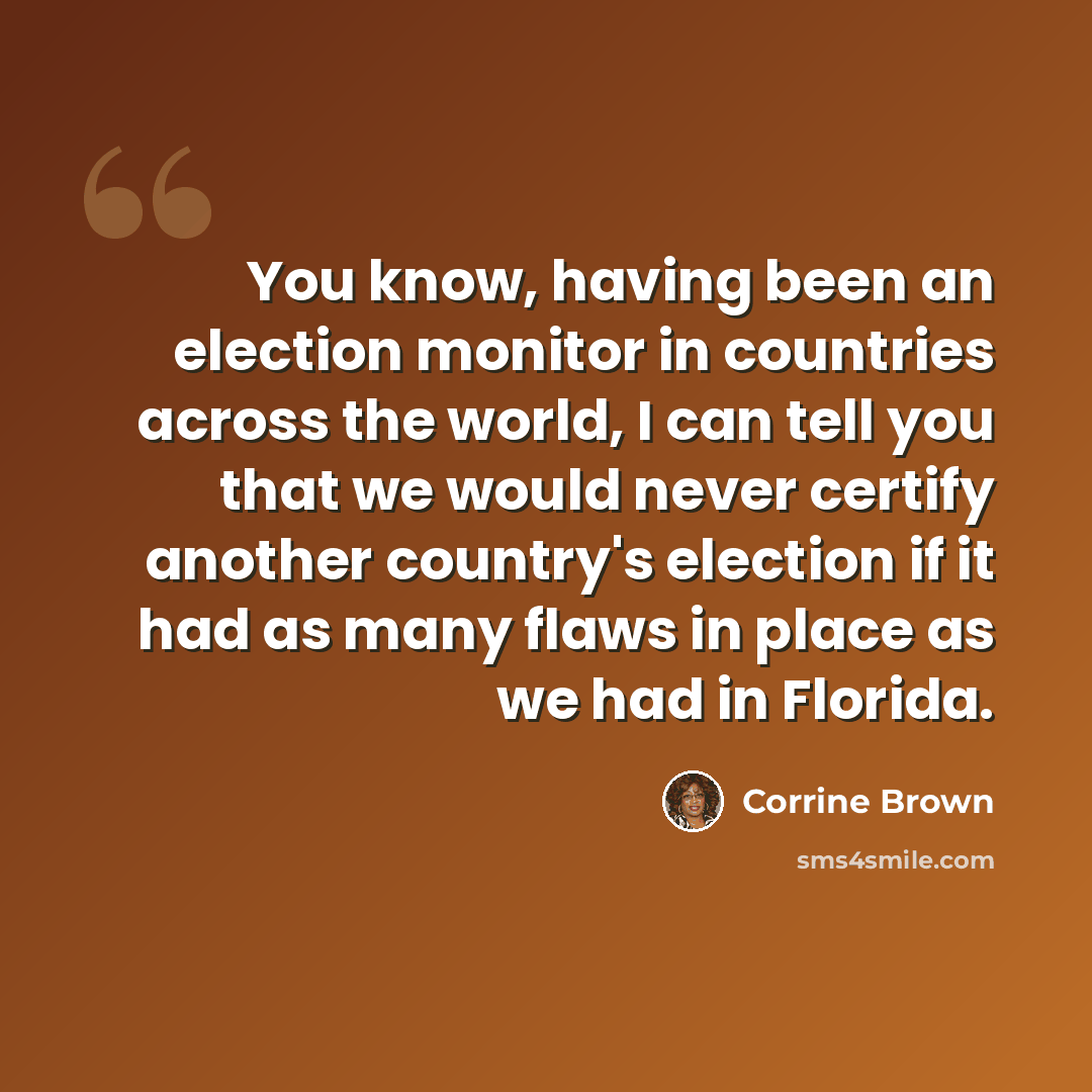 “You know, having been an election monitor in countries across the world, I can tell you that we would never certify another country's election if it had as many flaws in place as we had in Florida.” quote by Corrine Brown